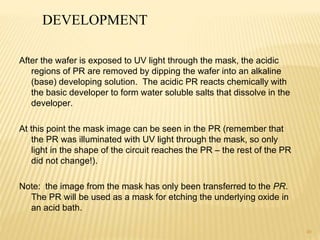 40
After the wafer is exposed to UV light through the mask, the acidic
regions of PR are removed by dipping the wafer into an alkaline
(base) developing solution. The acidic PR reacts chemically with
the basic developer to form water soluble salts that dissolve in the
developer.
At this point the mask image can be seen in the PR (remember that
the PR was illuminated with UV light through the mask, so only
light in the shape of the circuit reaches the PR – the rest of the PR
did not change!).
Note: the image from the mask has only been transferred to the PR.
The PR will be used as a mask for etching the underlying oxide in
an acid bath.
DEVELOPMENT
 