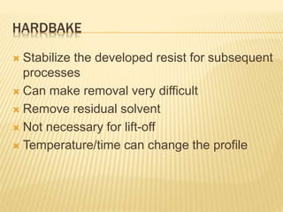 HARDBAKE
 Stabilize the developed resist for subsequent
processes
 Can make removal very difficult
 Remove residual solvent
 Not necessary for lift-off
 Temperature/time can change the profile
 