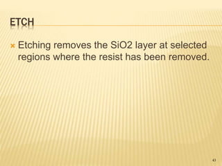 ETCH
 Etching removes the SiO2 layer at selected
regions where the resist has been removed.
43
 