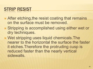 STRIP RESIST
 After etching,the resist coating that remains
on the surface must be removed.
 Stripping is accomplished using either wet or
dry techniques.
 Wet stripping uses liquid chemicals.The
nearer to the horizontal the surface the faster
it etches.Therefore the protruding cusp is
reduced faster than the nearly vertical
sidewalls.
44
 