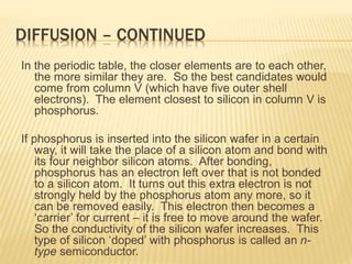 DIFFUSION – CONTINUED
In the periodic table, the closer elements are to each other,
the more similar they are. So the best candidates would
come from column V (which have five outer shell
electrons). The element closest to silicon in column V is
phosphorus.
If phosphorus is inserted into the silicon wafer in a certain
way, it will take the place of a silicon atom and bond with
its four neighbor silicon atoms. After bonding,
phosphorus has an electron left over that is not bonded
to a silicon atom. It turns out this extra electron is not
strongly held by the phosphorus atom any more, so it
can be removed easily. This electron then becomes a
‘carrier’ for current – it is free to move around the wafer.
So the conductivity of the silicon wafer increases. This
type of silicon ‘doped’ with phosphorus is called an n-
type semiconductor.
 