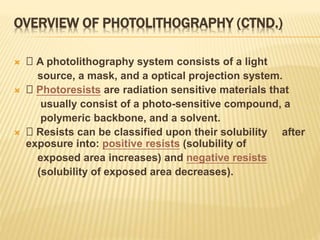 OVERVIEW OF PHOTOLITHOGRAPHY (CTND.)
 􀂄 A photolithography system consists of a light
source, a mask, and a optical projection system.
 􀂄 Photoresists are radiation sensitive materials that
usually consist of a photo-sensitive compound, a
polymeric backbone, and a solvent.
 􀂄 Resists can be classified upon their solubility after
exposure into: positive resists (solubility of
exposed area increases) and negative resists
(solubility of exposed area decreases).
 