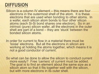 DIFFUSION
Silicon is a column IV element – this means there are four
electrons in the outermost shell of the atom. It is these
electrons that are used when bonding to other atoms. In
a wafer, each silicon atom bonds to four other silicon
atoms (each Si-Si bond shares one electron). So in an
intrinsic (pure) silicon wafer, all the electrons in the outer
shell are part of a bond – they are ‘stuck’ between the
bonded silicon atoms.
In order for current to flow in a material there must be
‘loose’ electrons. But all the electrons in silicon are
working at holding the atoms together, which means it is
not a good conductor of current.
So what can be done to allow the silicon to conduct current
more easily? Free ‘carriers’ of current must be added.
The goal is to find an element about the same size as a
silicon atom so that it fits together well with the silicon,
but with more electrons in its outer shell.
 