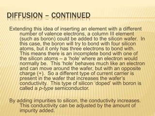 DIFFUSION – CONTINUED
Extending this idea of inserting an element with a different
number of valence electrons, a column III element
(such as boron) could be added to the silicon wafer. In
this case, the boron will try to bond with four silicon
atoms, but it only has three electrons to bond with.
This means there is an incomplete bond with one of
the silicon atoms – a ‘hole’ where an electron would
normally be. This ‘hole’ behaves much like an electron
and can move around the wafer, but with an opposite
charge (+). So a different type of current carrier is
present in the wafer that increases the wafer’s
conductivity. This type of silicon ‘doped’ with boron is
called a p-type semiconductor.
By adding impurities to silicon, the conductivity increases.
This conductivity can be adjusted by the amount of
impurity added.
 