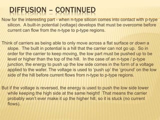 DIFFUSION – CONTINUED
Now for the interesting part - when n-type silicon comes into contact with p-type
silicon. A built-in potential (voltage) develops that must be overcome before
current can flow from the n-type to p-type regions.
Think of carriers as being able to only move across a flat surface or down a
slope. The built in potential is a hill that the carrier can not go up. So in
order for the carrier to keep moving, the low part must be pushed up to be
level or higher than the top of the hill. In the case of an n-type / p-type
junction, the energy to push up the low side comes in the form of a voltage
applied to the wafer. The voltage is used to ‘push up’ the ‘ground’ on the low
side of the hill before current flows from n-type to p-type regions.
But if the voltage is reversed, the energy is used to push the low side lower
while keeping the high side at the same height! That means the carrier
probably won’t ever make it up the higher hill, so it is stuck (no current
flows).
 