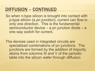 DIFFUSION – CONTINUED
So when n-type silicon is brought into contact with
p-type silicon (a pn junction), current can flow in
only one direction. This is the fundamental
semiconductor device – a pn junction diode – a
one way switch for current.
The devices used in integrated circuits are
specialized combinations of pn junctions. The
junctions are formed by the addition of impurity
atoms from columns III and V of the periodic
table into the silicon wafer through diffusion.
 