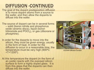 DIFFUSION -CONTINUED
The goal of the dopant predeposition diffusion
is to move dopant atoms from a source to
the wafer, and then allow the dopants to
diffuse into the wafer.
The source of dopant can be in several forms
– solid (boron nitride and phosphorus
oxide ceramic discs), liquid (boron
tribromide and POCl3), or gas (diborane or
phosphine).
In order for the dopants to move into the
silicon, they must be given energy, usually
in the form of heat. In order for the
diffusion to occur in a reasonable time, the
temperature must be very high (900ºC
<T<1200º).
At this temperature the dopant (in the form of
an oxide) reacts with the exposed silicon
surface to form a highly doped glass. It is
from this glass that the dopants can then
diffuse into the wafer.
ECE444 Diffusion furnace
 