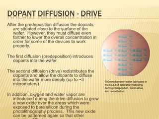 DOPANT DIFFUSION - DRIVE
After the predeposition diffusion the dopants
are situated close to the surface of the
wafer. However, they must diffuse even
farther to lower the overall concentration in
order for some of the devices to work
properly.
The first diffusion (predeposition) introduces
dopants into the wafer.
The second diffusion (drive) redistributes the
dopants and allow the dopants to diffuse
into the wafer more deeply (up to ~3
micrometers)
In addition, oxygen and water vapor are
introduced during the drive diffusion to grow
a new oxide over the areas which were
exposed to bare silicon during the
photolithography process. This new oxide
can be patterned again so that other
100mm diameter wafer fabricated in
the ECE444 laboratory following
boron predeposition, boron drive,
and re-oxidation.
 