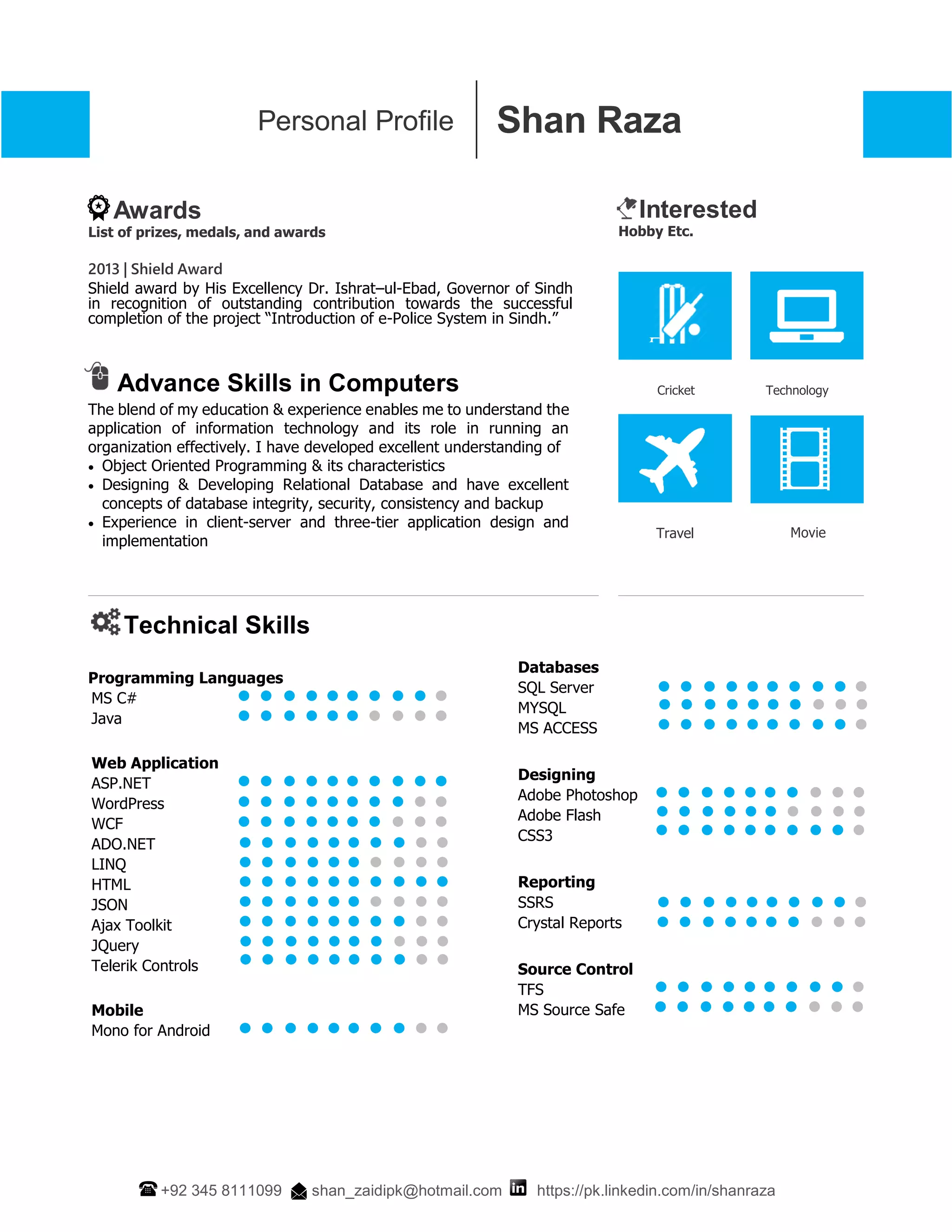 Shan RazaPersonal Profile
+92 345 8111099 shan_zaidipk@hotmail.com https://pk.linkedin.com/in/shanraza
Awards
List of prizes, medals, and awards
Interested
Hobby Etc.
2013 | Shield Award
Shield award by His Excellency Dr. Ishrat–ul-Ebad, Governor of Sindh
in recognition of outstanding contribution towards the successful
completion of the project “Introduction of e-Police System in Sindh.”
Advance Skills in Computers
The blend of my education & experience enables me to understand the
application of information technology and its role in running an
organization effectively. I have developed excellent understanding of
 Object Oriented Programming & its characteristics
 Designing & Developing Relational Database and have excellent
concepts of database integrity, security, consistency and backup
 Experience in client-server and three-tier application design and
implementation
Cricket
Travel
Technology
Movie
Technical Skills
Programming Languages
MS C#
Java
Web Application
ASP.NET
WordPress
WCF
ADO.NET
LINQ
HTML
JSON
Ajax Toolkit
JQuery
Telerik Controls
Mobile
Mono for Android
Databases
SQL Server
MYSQL
MS ACCESS
Designing
Adobe Photoshop
Adobe Flash
CSS3
Reporting
SSRS
Crystal Reports
Source Control
TFS
MS Source Safe
 