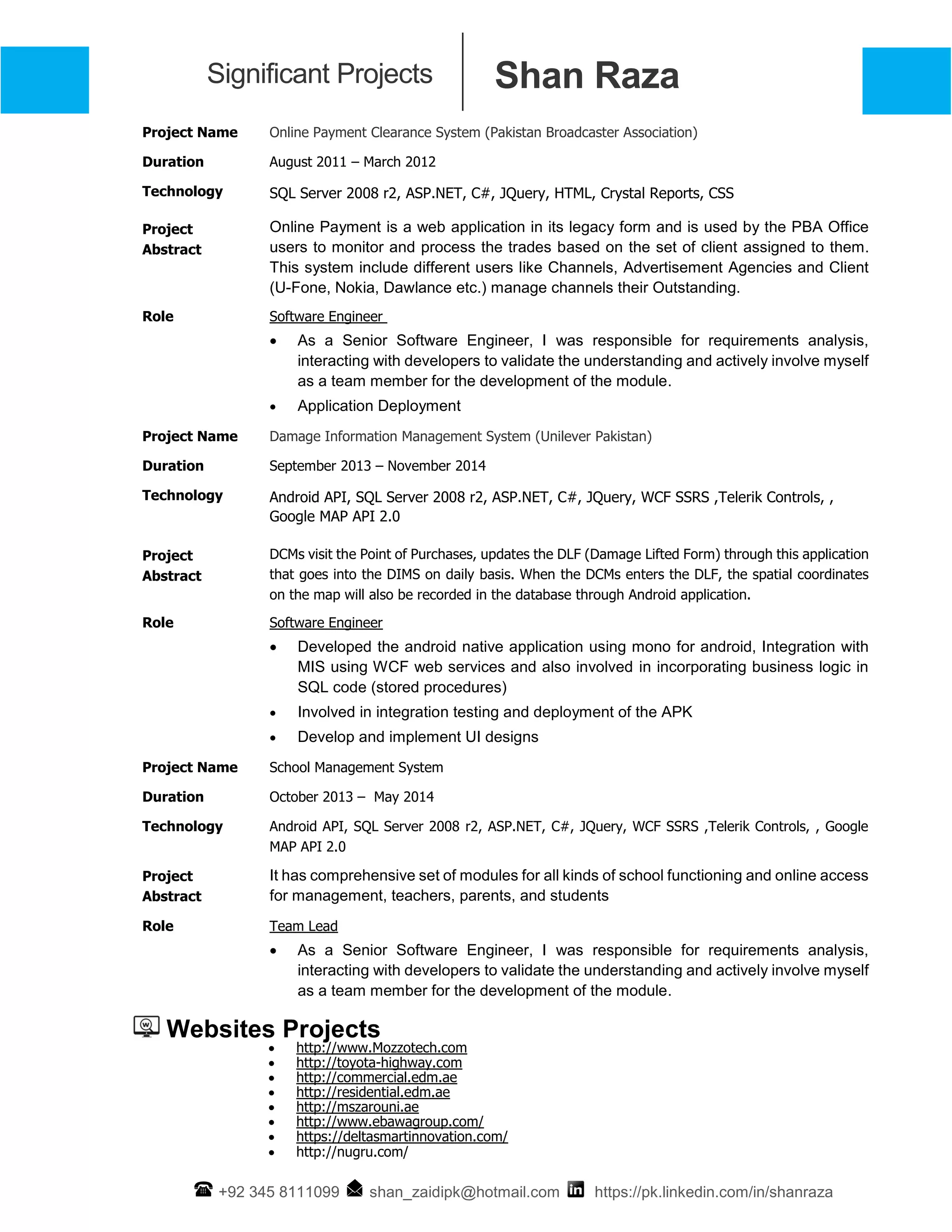 Shan RazaSignificant Projects
+92 345 8111099 shan_zaidipk@hotmail.com https://pk.linkedin.com/in/shanraza
Project Name Online Payment Clearance System (Pakistan Broadcaster Association)
Duration August 2011 – March 2012
Technology SQL Server 2008 r2, ASP.NET, C#, JQuery, HTML, Crystal Reports, CSS
Project
Abstract
Online Payment is a web application in its legacy form and is used by the PBA Office
users to monitor and process the trades based on the set of client assigned to them.
This system include different users like Channels, Advertisement Agencies and Client
(U-Fone, Nokia, Dawlance etc.) manage channels their Outstanding.
Role Software Engineer
 As a Senior Software Engineer, I was responsible for requirements analysis,
interacting with developers to validate the understanding and actively involve myself
as a team member for the development of the module.
 Application Deployment
Project Name Damage Information Management System (Unilever Pakistan)
Duration September 2013 – November 2014
Technology Android API, SQL Server 2008 r2, ASP.NET, C#, JQuery, WCF SSRS ,Telerik Controls, ,
Google MAP API 2.0
Project
Abstract
DCMs visit the Point of Purchases, updates the DLF (Damage Lifted Form) through this application
that goes into the DIMS on daily basis. When the DCMs enters the DLF, the spatial coordinates
on the map will also be recorded in the database through Android application.
Role Software Engineer
 Developed the android native application using mono for android, Integration with
MIS using WCF web services and also involved in incorporating business logic in
SQL code (stored procedures)
 Involved in integration testing and deployment of the APK
 Develop and implement UI designs
Project Name School Management System
Duration October 2013 – May 2014
Technology Android API, SQL Server 2008 r2, ASP.NET, C#, JQuery, WCF SSRS ,Telerik Controls, , Google
MAP API 2.0
Project
Abstract
It has comprehensive set of modules for all kinds of school functioning and online access
for management, teachers, parents, and students
Role Team Lead
 As a Senior Software Engineer, I was responsible for requirements analysis,
interacting with developers to validate the understanding and actively involve myself
as a team member for the development of the module.
Websites Projects
 http://www.Mozzotech.com
 http://toyota-highway.com
 http://commercial.edm.ae
 http://residential.edm.ae
 http://mszarouni.ae
 http://www.ebawagroup.com/
 https://deltasmartinnovation.com/
 http://nugru.com/
 