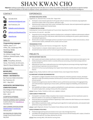 SOFTWARE DEVELOPER: INTERN
Zapptitude, Inc. | Mountain View, CA | May 2018 – August 2018
• Developed a native Android application for first grade math per Common Core Standards using Zapptitude’s
assessment analytics SDK to track students’ application usage.
• Sketched product design using Trello, Invision, and Model-View-Presenter. Built and implemented the application
using Java and implemented in Android Studio.
IT ADMINISTRATOR: INTERN
Zuckerberg San Francisco General Hospital and Trauma Center, Department of Public Health |
San Francisco, CA | July 2017 – April 2018
• Supported services utilizing IP data networks including servers, workstations, healthcare administrative software
applications (AeroScout RTLS), VoIP phones, Audio Visual Services, building security systems, patient telemetry,
and telehealth applications.
• Worked with Convergent Technologies partners to provide IT service transition, unified communications, clinical
communication systems, telehealth services, Stryker and Cisco Spark.
PROGRAMMING TUTOR
City College of San Francisco | San Francisco, CA | August 2015 – May 2018
• Tutored students in computer-related subjects (Java and Linux OS).
• Assisted the faculty monitors and the Technical Support Staff with everyday lab operations.
SHAN KWAN CHO	
TWITTER SENTIMENT ANALYSIS	
• Built, trained, and tested multiple classification models to detect whether certain tweets were hate speech or not.	
• Initially developed a predictive model on raw data without pre-processing, achieved bad average prediction
accuracy of only 61%.	
• Addressed the issue of poor model performance by conducting data pre-processing involving using the bag of
words technique to generate more precise features. 	
• Achieved 72 % of accuracy by developing Linear Support Vector Machine classifier along with own developed
features.	
Utilized: Numpy, Pandas, Seaborne, Scikit-Learn, Random Forest, Linear Support Vector Machine
ELO MERCHANT CATEGORY RECOMMENDATION	
• Participated in a Kaggle Competition that focused on helping ELO, a Brazilian payments company, developed
algorithms to offer personalized promotions and discounts to consumers and helped business partners to drive
economic growth.	
• Sampled and merged business data from different sources, performed pre-processing on the aggregated data,
and conducted feature engineering to remove outliers, performed categorical embedding, and extracted new
features.	
• Built LightGBM and CatBoost models, applied stratifiedKFold for model optimization, and generated predictions
of customer loyalty metric, landing in the top 16% of the competition.	
Utilized: Numpy, Pandas, TimeSeries, Scikit-Learn, Lightgbm, Catboost
LOAN ELIGIBILITY PREDICTION	
• Participated in an Analytics Vidhya Competition that involved in developing a real-time classification system to
determine whether or not customers are eligible for home loans 	
• Performed data pre-processing and feature engineering in order to determine which features are most relevant to
predicting home loan eligibility.	
• Built a XGBoost classification model, used the grid search algorithm for model optimization, and evaluated model
performance using a Confusion matrix, 	
Utilized: Logistic Regression, Decision Tree, Random Forest, XGboost, NumPy, Panda, Matplotlib
GOOGLE OPENING STOCK PRICE	
• Predicted Google opening stock price based on last 5 years’ data of Google Stock Price 	
• Used RNN(LSTM) alongside Keras framework based on data structure with 60 timesteps with 1 output, or based on
the trends during the 60 Time Steps; obtained loss of 0.023	
Utilized: Deep Learning, RNN, LSTM, Machine Learning, Keras	
CONTACT	 EXPERIENCES	
MACHINE LEARNING/ DEEP LEARNING
Academy Bootcamp | mlacademy.io
December 2018
DEEP LEARNING SPEACIALIZATION
Deeplearning.ai | coursera.org
February 2019
RECOGNITION OF COMPLETION	
Google Cloud |Cloud On Board
May 2018	
415-695-4576	
shankwancho@gmail.com
San Francisco, CA	
linkedin.com/in/shancho	
SKILLS	
Programming Languages:
Python, Java, C, C++
HTML, CSS, JavaScript, PHP,
Bootstrap, MySQL
Technologies:
Git, GitHub, Google Cloud
Platform, Android Studio, Trello,
Cisco Spark
AI/ML: Tensorflow, PyTorch,
Keras, Time Series, Sci-kit Learn,
OpenCV, Neural Networks, ANN	
PROJECTS	
EDUCATION	
BACHELORS |
COMPUTER SCIENCE |
MINOR in MATHEMATICS
San Francisco State University |
San Francisco, CA	
2017 – May 2019
ASSOCIATES | MATHEMATICS &
COMPUTER SCIENCE 	
City College of San Francisco |
San Francisco, CA	
2014 – 2017	
CERTIFICATIONS	
Objective: Seeking	an	internship	or	career	opportunity	that	will	allow	me	to	utilize	my	problem-solving	skills	and	attention	to	detail	to	further	
develop	my	abilities	in	the	field	of	computer	science;	specialization	in	machine	learning,	deep	learning,	and	artificial	intelligence.	
	
github.com/ShanKwanCho	
shancho.me
 