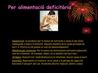 Per alimentació deficitària Desnutrició : es produeix per la manca de nutrients a causa d'una dieta inadequada o manca d'aliments. Aquesta malaltia és la causa principal de mort d'infants en els països en vies de desenvolupament.  Malalties per carències : Per la manca de determinats nutrients essencials com les vitamines. Un exemple clàssic es la malaltia del beri-beri.  Atrèpsia : Desnutrició i deshidratació en la infantesa. Sovint causa la mort.  Distròfia : Representa el trastorn  en el volum o la pèrdua de capacitat funcional d'una part del cos. Acostuma afectar músculs, dents o ossos.  