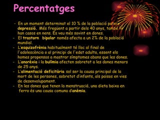 Percentatges -  En un moment determinat el 10 % de la població pateix depressió.  Més freqüent a partir dels 40 anys, també hi han casos en nens. És veu més sovint en dones. El  trastorn  bipolar  només afecta a un 2% de la població  mundial. L’ esquizofrènia  habitualment té lloc al final de l'adolescència o al principi de l'edat adulta, essent els homes propensos a mostrar símptomes abans que les dones. L’ anorèxia  i la  bulímia  afecten sobretot a les dones menors de 25 anys. L’ alimentació deficitària  sol ser  la causa principal de la mort de les persones, sobretot d’infants, als països en vies de desenvolupament. En les dones que tenen la menstruació, una dieta baixa en ferro és una causa comuna d’ anèmia .  