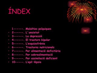 ÍNDEX 1------. Malalties psíquiques  2------. L´ansietat 3------. La depressió 4------. El trastorn bipolar 5------. L’esquizofrènia 6------. Trastorns nutricionals 7------. Per alimentació deficitària  8------. Per sobrealimentació 9------. Per assimilació deficient 10-----. L’epil·lèpsia 