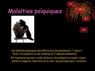 Malalties psíquiques Las malaties psíquiques són alteracions del pensament, l´estat d´ànim o la conducta (o una combinació d´aquests elements).  Els trastorns mentals, a més d’afectar directament el malalt, tenen també un impacte important en la vida i les persones que l´envolten.   