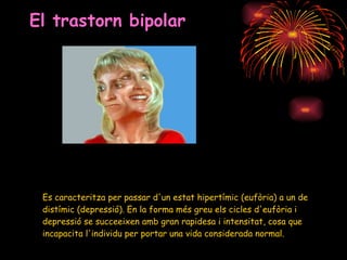 El trastorn bipolar Es caracteritza per passar d'un estat hipertímic (eufòria) a un de distímic (depressió). En la forma més greu els cicles d'eufòria i depressió se succeeixen amb gran rapidesa i intensitat, cosa que incapacita l'individu per portar una vida considerada normal. 