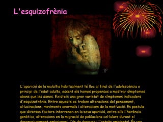 L'esquizofrènia L'aparició de la malaltia habitualment té lloc al final de l'adolescència o principi de l'edat adulta, essent els homes propensos a mostrar símptomes abans que les dones. Existeix una gran varietat de símptomes indicadors d'esquizofrènia. Entre aquests es troben alteracions del pensament, al·lucinacions, moviments anormals i alteracions de la motivació. Es postula que diversos factors intervenen en la seva aparició, entre ells l'herència genètica, alteracions en la migració de poblacions cel·lulars durant el desenvolupament embrionari, l'ús de drogues i l'estrès ambiental. És una malaltia crònica. 