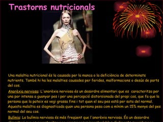 Trastorns nutricionals Una malaltia nutricional és la causada per la manca o la deficiència de determinats nutrients. També hi ha les malalties causades per ferides, malformacions o desús de parts del cos. Anorèxia nerviosa : L'anorèxia nerviosa és un desordre alimentari que es  caracteritza per una por intensa a guanyar pes i per una percepció distorsionada del propi cos, que fa que la persona que la pateix es vegi grassa fins i tot quan el seu pes està per sota del normal. Aquesta malaltia es diagnosticada quan una persona pesa com a mínim un 15% menys del pes normal del seu cos.  Bulímia : La bulímia nerviosa és més freqüent que l'anorèxia nerviosa. És un desordre alimentari que es caracteritza per grans preses incontrolables d'aliments seguides per alimentació deficitària. 