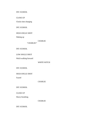 INT: SCHOOL
CLOSE UP
Clocks time changing
INT: SCHOOL
HIGH ANGLE SHOT
Waking up
CHARLIE
"CHARLIE!"
INT: SCHOOL
LOW ANGLE SHOT
Witch walking forward
WHITE WITCH
INT: SCHOOL
HIGH ANGLE SHOT
Scared
CHARLIE
INT: SCHOOL
CLOSE UP
Heavy breathing
CHARLIE
INT: SCHOOL
 