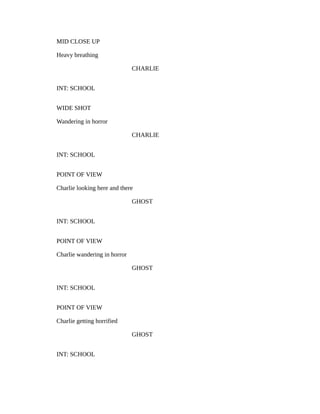 MID CLOSE UP
Heavy breathing
CHARLIE
INT: SCHOOL
WIDE SHOT
Wandering in horror
CHARLIE
INT: SCHOOL
POINT OF VIEW
Charlie looking here and there
GHOST
INT: SCHOOL
POINT OF VIEW
Charlie wandering in horror
GHOST
INT: SCHOOL
POINT OF VIEW
Charlie getting horrified
GHOST
INT: SCHOOL
 