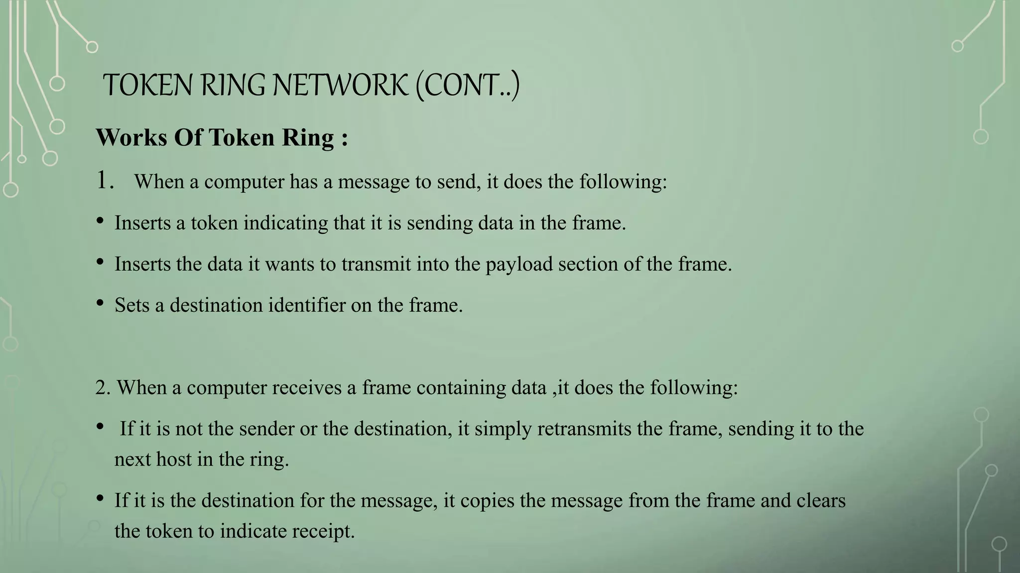 TOKEN RING NETWORK (CONT..)
Works Of Token Ring :
1. When a computer has a message to send, it does the following:
• Inserts a token indicating that it is sending data in the frame.
• Inserts the data it wants to transmit into the payload section of the frame.
• Sets a destination identifier on the frame.
2. When a computer receives a frame containing data ,it does the following:
• If it is not the sender or the destination, it simply retransmits the frame, sending it to the
next host in the ring.
• If it is the destination for the message, it copies the message from the frame and clears
the token to indicate receipt.
 
