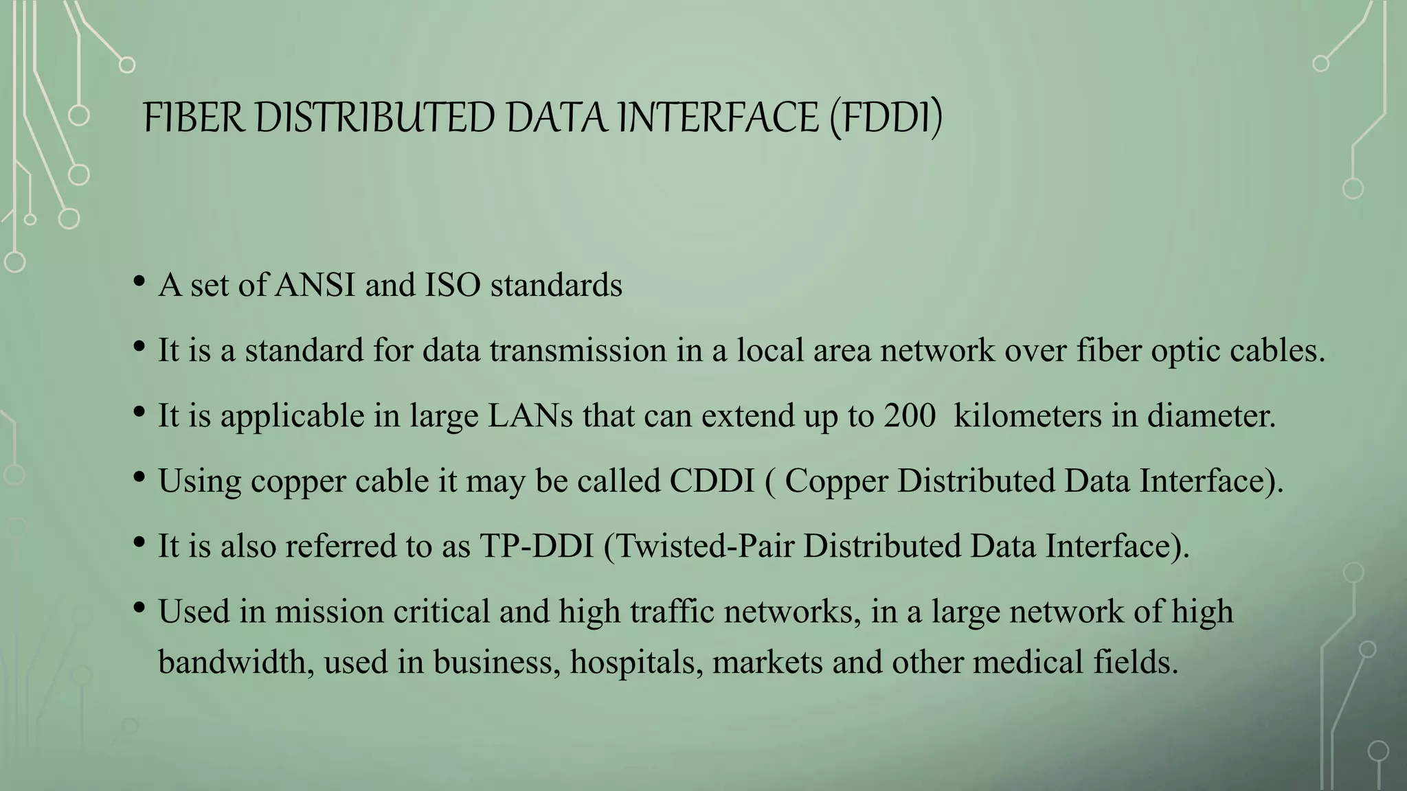 FIBER DISTRIBUTED DATA INTERFACE (FDDI)
• A set of ANSI and ISO standards
• It is a standard for data transmission in a local area network over fiber optic cables.
• It is applicable in large LANs that can extend up to 200 kilometers in diameter.
• Using copper cable it may be called CDDI ( Copper Distributed Data Interface).
• It is also referred to as TP-DDI (Twisted-Pair Distributed Data Interface).
• Used in mission critical and high traffic networks, in a large network of high
bandwidth, used in business, hospitals, markets and other medical fields.
 