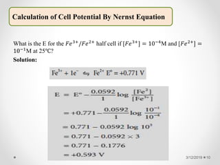 What is the E for the 𝐹𝑒3+/𝐹𝑒2+ half cell if [𝐹𝑒3+] = 10−4M and [𝐹𝑒2+] =
10−1M at 25℃?
Solution:
3/12/2019 10
Calculation of Cell Potential By Nernst Equation
 