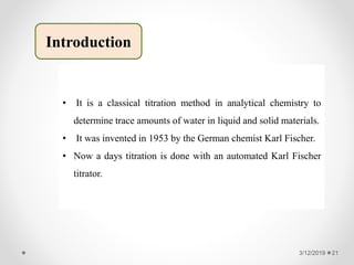 Introduction
• It is a classical titration method in analytical chemistry to
determine trace amounts of water in liquid and solid materials.
• It was invented in 1953 by the German chemist Karl Fischer.
• Now a days titration is done with an automated Karl Fischer
titrator.
3/12/2019 21
 