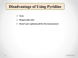  Toxic
 Disagreeable odor
 Doesn’t give optimum pH for the measurement
3/12/2019 23
Disadvantage of Using Pyridine
 