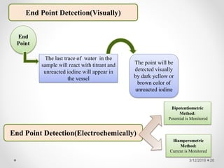 End Point Detection(Visually)
End
Point
The last trace of water in the
sample will react with titrant and
unreacted iodine will appear in
the vessel
The point will be
detected visually
by dark yellow or
brown color of
unreacted iodine
End Point Detection(Electrochemically)
Bipotentiometric
Method:
Potential is Monitored
Biamperometric
Method:
Current is Monitored
3/12/2019 26
 