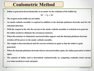 Coulometric Method
• Iodine is generated electrochemically at an anode via the oxidation of the iodide ion.
𝟐𝑰−
→ 𝑰 𝟐 + 𝟐𝒆−
• The reagent needs iodide ion not iodine.
• An anode–cathode assembly is required in addition to the dual-pin platinum electrode used for the
end point detection.
• With the reagent in the cell, the current to the anode–cathode assembly is switched on to generate
the iodine needed to eliminate the extraneous moisture.
• When this moisture is eliminated, unreacted iodine appears and the dual-pin platinum electrode
switches off the power to the anode–cathode assembly.
• The sample is then introduced and the current switched on again so that the iodine is again
generated.
• When the dual-pin platinum electrode detects unreacted iodine again, the iodine generation is halted
again.
• The amount of iodine used is determined coulometrically by computing coulombs (total current
over time) needed to reach end point.
3/12/2019 29
 