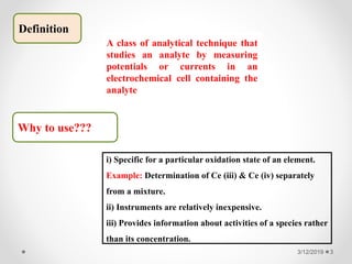 3/12/2019 3
Definition
Why to use???
A class of analytical technique that
studies an analyte by measuring
potentials or currents in an
electrochemical cell containing the
analyte
i) Specific for a particular oxidation state of an element.
Example: Determination of Ce (iii) & Ce (iv) separately
from a mixture.
ii) Instruments are relatively inexpensive.
iii) Provides information about activities of a species rather
than its concentration.
 