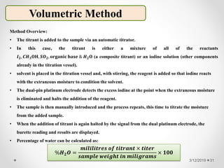 3/12/2019 31
Method Overview:
• The titrant is added to the sample via an automatic titrator.
• In this case, the titrant is either a mixture of all of the reactants
𝑰 𝟐, 𝑪𝑯 𝟑 𝐎𝐇, 𝑺𝑶 𝟐, 𝐨𝐫𝐠𝐚𝐧𝐢𝐜 𝐛𝐚𝐬𝐞 & 𝑯 𝟐 𝐎 (a composite titrant) or an iodine solution (other components
already in the titration vessel).
• solvent is placed in the titration vessel and, with stirring, the reagent is added so that iodine reacts
with the extraneous moisture to condition the solvent.
• The dual-pin platinum electrode detects the excess iodine at the point when the extraneous moisture
is eliminated and halts the addition of the reagent.
• The sample is then manually introduced and the process repeats, this time to titrate the moisture
from the added sample.
• When the addition of titrant is again halted by the signal from the dual platinum electrode, the
burette reading and results are displayed.
• Percentage of water can be calculated as:
Volumetric Method
%𝑯 𝟐 𝑶 =
𝒎𝒊𝒍𝒊𝒍𝒊𝒕𝒓𝒆𝒔 𝒐𝒇 𝒕𝒊𝒕𝒓𝒂𝒏𝒕 × 𝒕𝒊𝒕𝒆𝒓
𝒔𝒂𝒎𝒑𝒍𝒆 𝒘𝒆𝒊𝒈𝒉𝒕 𝒊𝒏 𝒎𝒊𝒍𝒊𝒈𝒓𝒂𝒎𝒔
× 𝟏𝟎𝟎
 