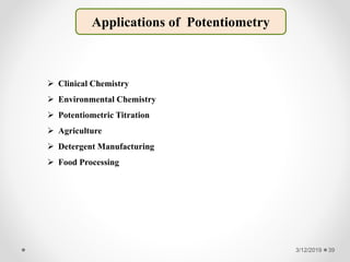 3/12/2019 39
Applications of Potentiometry
 Clinical Chemistry
 Environmental Chemistry
 Potentiometric Titration
 Agriculture
 Detergent Manufacturing
 Food Processing
 