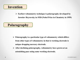 3/12/2019 41
Invention
 Polarography is a particular type of voltammetry which differs
from other types of voltammetry in that is working electrode is
unique dropping mercury electrode.
 After declining polarography, voltammetry have grown at an
astonishing pace using same working electrode.
Polarography
 Earliest voltammetry technique is polarography developed by
Jaroslav Heyrovsky in 1920 (Nobel Prize in Chemistry in 1959)
 