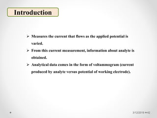 3/12/2019 42
Introduction
 Measures the current that flows as the applied potential is
varied.
 From this current measurement, information about analyte is
obtained.
 Analytical data comes in the form of voltammogram (current
produced by analyte versus potential of working electrode).
 