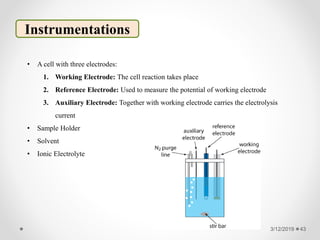 3/12/2019 43
Instrumentations
• A cell with three electrodes:
1. Working Electrode: The cell reaction takes place
2. Reference Electrode: Used to measure the potential of working electrode
3. Auxiliary Electrode: Together with working electrode carries the electrolysis
current
• Sample Holder
• Solvent
• Ionic Electrolyte
 