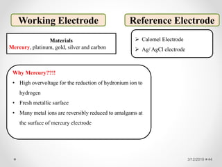 3/12/2019 44
Working Electrode
Materials
Mercury, platinum, gold, silver and carbon
Why Mercury??!!
• High overvoltage for the reduction of hydronium ion to
hydrogen
• Fresh metallic surface
• Many metal ions are reversibly reduced to amalgams at
the surface of mercury electrode
Reference Electrode
 Calomel Electrode
 Ag/ AgCl electrode
 