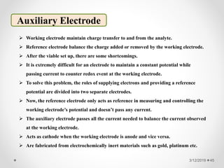 3/12/2019 45
Auxiliary Electrode
 Working electrode maintain charge transfer to and from the analyte.
 Reference electrode balance the charge added or removed by the working electrode.
 After the viable set up, there are some shortcomings.
 It is extremely difficult for an electrode to maintain a constant potential while
passing current to counter redox event at the working electrode.
 To solve this problem, the roles of supplying electrons and providing a reference
potential are divided into two separate electrodes.
 Now, the reference electrode only acts as reference in measuring and controlling the
working electrode’s potential and doesn’t pass any current.
 The auxiliary electrode passes all the current needed to balance the current observed
at the working electrode.
 Acts as cathode when the working electrode is anode and vice versa.
 Are fabricated from electrochemically inert materials such as gold, platinum etc.
 