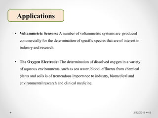 3/12/2019 48
Applications
• Voltammetric Sensors: A number of voltammetric systems are produced
commercially for the determination of specific species that are of interest in
industry and research.
• The Oxygen Electrode: The determination of dissolved oxygen in a variety
of aqueous environments, such as sea water, blood, effluents from chemical
plants and soils is of tremendous importance to industry, biomedical and
environmental research and clinical medicine.
 