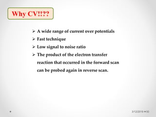3/12/2019 50
Why CV!!??
 A wide range of current over potentials
 Fast technique
 Low signal to noise ratio
 The product of the electron transfer
reaction that occurred in the forward scan
can be probed again in reverse scan.
 