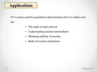 3/12/2019 55
Applications
CV is rarely used for quantitative determinations but it is widely used
for:
• The study of redox process
• Understanding reaction intermediates
• Obtaining stability of reaction
• Study of reaction mechanism
 