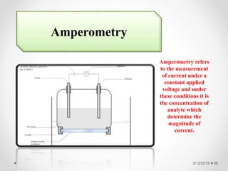 3/12/2019 56
Amperometry
Amperometry refers
to the measurement
of current under a
constant applied
voltage and under
these conditions it is
the concentration of
analyte which
determine the
magnitude of
current.
 