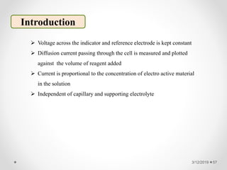 3/12/2019 57
Introduction
 Voltage across the indicator and reference electrode is kept constant
 Diffusion current passing through the cell is measured and plotted
against the volume of reagent added
 Current is proportional to the concentration of electro active material
in the solution
 Independent of capillary and supporting electrolyte
 