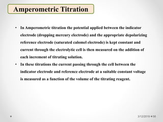 3/12/2019 58
Amperometric Titration
• In Amperometric titration the potential applied between the indicator
electrode (dropping mercury electrode) and the appropriate depolarizing
reference electrode (saturated calomel electrode) is kept constant and
current through the electrolytic cell is then measured on the addition of
each increment of titrating solution.
• In these titrations the current passing through the cell between the
indicator electrode and reference electrode at a suitable constant voltage
is measured as a function of the volume of the titrating reagent.
 