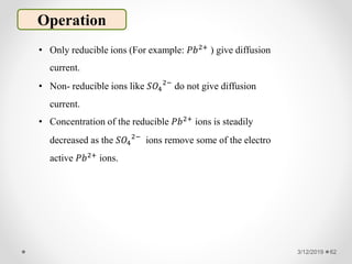 3/12/2019 62
Operation
• Only reducible ions (For example: 𝑃𝑏2+ ) give diffusion
current.
• Non- reducible ions like 𝑆𝑂4
2−
do not give diffusion
current.
• Concentration of the reducible 𝑃𝑏2+ ions is steadily
decreased as the 𝑆𝑂4
2−
ions remove some of the electro
active 𝑃𝑏2+
ions.
 