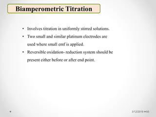 3/12/2019 65
Biamperometric Titration
• Involves titration in uniformly stirred solutions.
• Two small and similar platinum electrodes are
used where small emf is applied.
• Reversible oxidation- reduction system should be
present either before or after end point.
 