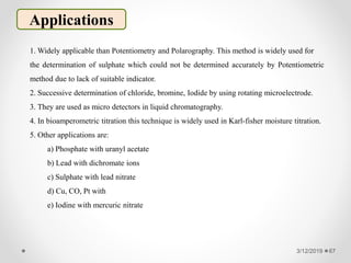 3/12/2019 67
Applications
1. Widely applicable than Potentiometry and Polarography. This method is widely used for
the determination of sulphate which could not be determined accurately by Potentiometric
method due to lack of suitable indicator.
2. Successive determination of chloride, bromine, Iodide by using rotating microelectrode.
3. They are used as micro detectors in liquid chromatography.
4. In bioamperometric titration this technique is widely used in Karl-fisher moisture titration.
5. Other applications are:
a) Phosphate with uranyl acetate
b) Lead with dichromate ions
c) Sulphate with lead nitrate
d) Cu, CO, Pt with
e) Iodine with mercuric nitrate
 