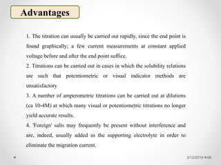3/12/2019 68
Advantages
1. The titration can usually be carried out rapidly, since the end point is
found graphically; a few current measurements at constant applied
voltage before and after the end point suffice.
2. Titrations can be carried out in cases in which the solubility relations
are such that potentiometric or visual indicator methods are
unsatisfactory
3. A number of amperometric titrations can be carried out at dilutions
(ca 10-4M) at which many visual or potentiometric titrations no longer
yield accurate results.
4. 'Foreign' salts may frequently be present without interference and
are, indeed, usually added as the supporting electrolyte in order to
eliminate the migration current.
 