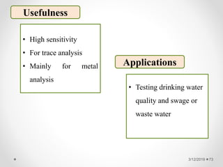3/12/2019 73
Usefulness
• High sensitivity
• For trace analysis
• Mainly for metal
analysis
Applications
• Testing drinking water
quality and swage or
waste water
 